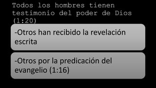 Todos los hombres tienen
testimonio del poder de Dios
(1:20)
-Otros han recibido la revelación
escrita
-Otros por la predicación del
evangelio (1:16)
 