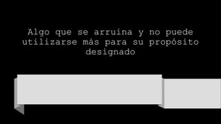 Algo que se arruina y no puede
utilizarse más para su propósito
designado
 