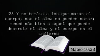 28 Y no temáis a los que matan el
cuerpo, mas el alma no pueden matar;
temed más bien a aquel que puede
destruir el alma y el cuerpo en el
infierno.
Mateo 10:28
 