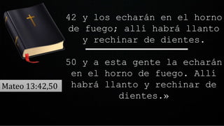 42 y los echarán en el horno
de fuego; allí habrá llanto
y rechinar de dientes.
50 y a esta gente la echarán
en el horno de fuego. Allí
habrá llanto y rechinar de
dientes.»
Mateo 13:42,50
 