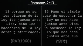 13 porque no son
los oidores de la
ley los justos ante
Dios, sino los
hacedores de la ley
serán justificados.
Romanos 2:13
13 Pues el simple
acto de escuchar la
ley no nos hace
justos ante Dios.
Es obedecer la ley
lo que nos hace
justos ante sus
ojos.
 