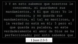 3 Y en esto sabemos que nosotros le
conocemos, si guardamos sus
mandamientos. 4 El que dice: Yo le
conozco, y no guarda sus
mandamientos, el tal es mentiroso, y
la verdad no está en él; 5 pero el
que guarda su palabra, en este
verdaderamente el amor de Dios se ha
perfeccionado; por esto sabemos que
estamos en él.
1 Juan 2:3-5
 