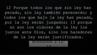12 Porque todos los que sin ley han
pecado, sin ley también perecerán; y
todos los que bajo la ley han pecado,
por la ley serán juzgados; 13 porque
no son los oidores de la ley los
justos ante Dios, sino los hacedores
de la ley serán justificados.
Romanos 2:12-
16
 