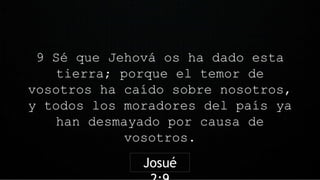 9 Sé que Jehová os ha dado esta
tierra; porque el temor de
vosotros ha caído sobre nosotros,
y todos los moradores del país ya
han desmayado por causa de
vosotros.
Josué
 