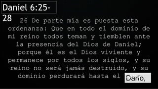Darío,
26 De parte mía es puesta esta
ordenanza: Que en todo el dominio de
mi reino todos teman y tiemblen ante
la presencia del Dios de Daniel;
porque él es el Dios viviente y
permanece por todos los siglos, y su
reino no será jamás destruido, y su
dominio perdurará hasta el fin.
Daniel 6:25-
28
 