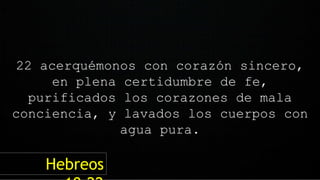 22 acerquémonos con corazón sincero,
en plena certidumbre de fe,
purificados los corazones de mala
conciencia, y lavados los cuerpos con
agua pura.
Hebreos
 