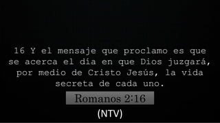 16 Y el mensaje que proclamo es que
se acerca el día en que Dios juzgará,
por medio de Cristo Jesús, la vida
secreta de cada uno.
Romanos 2:16
(NTV)
 