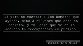 18 para no mostrar a los hombres que
ayunas, sino a tu Padre que está en
secreto; y tu Padre que ve en lo
secreto te recompensará en público.
 
