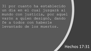 31 por cuanto ha establecido
un día en el cual juzgará al
mundo con justicia, por aquel
varón a quien designó, dando
fe a todos con haberle
levantado de los muertos.
Hechos 17:31
 