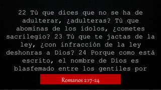 22 Tú que dices que no se ha de
adulterar, ¿adulteras? Tú que
abominas de los ídolos, ¿cometes
sacrilegio? 23 Tú que te jactas de la
ley, ¿con infracción de la ley
deshonras a Dios? 24 Porque como está
escrito, el nombre de Dios es
blasfemado entre los gentiles por
causa de vosotros.
Romanos 2:17-24
 