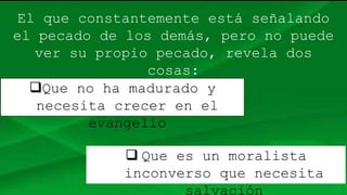 El que constantemente está señalando
el pecado de los demás, pero no puede
ver su propio pecado, revela dos
cosas:
Que no ha madurado y
necesita crecer en el
evangelio
 Que es un moralista
inconverso que necesita
salvación
 