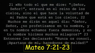 21 »No todo el que me dice: “¡Señor,
Señor!”, entrará en el reino de los
cielos, sino el que hace la voluntad de
mi Padre que está en los cielos. 22
Muchos me dirán en aquel día: “Señor,
Señor, ¿no profetizamos en tu nombre, y
en tu nombre echamos fuera demonios, y en
tu nombre hicimos muchos milagros?” 23
Entonces les declararé: “Nunca os conocí.
¡Apartaos de mí, hacedores de maldad!”
Mateo 7:21-23
 