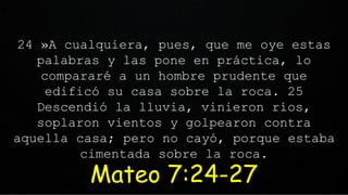 24 »A cualquiera, pues, que me oye estas
palabras y las pone en práctica, lo
compararé a un hombre prudente que
edificó su casa sobre la roca. 25
Descendió la lluvia, vinieron ríos,
soplaron vientos y golpearon contra
aquella casa; pero no cayó, porque estaba
cimentada sobre la roca.
Mateo 7:24-27
 