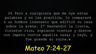 26 Pero a cualquiera que me oye estas
palabras y no las practica, lo compararé
a un hombre insensato que edificó su casa
sobre la arena. 27 Descendió la lluvia,
vinieron ríos, soplaron vientos y dieron
con ímpetu contra aquella casa; y cayó, y
fue grande su ruina.»
Mateo 7:24-27
 