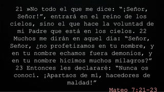 21 »No todo el que me dice: “¡Señor,
Señor!”, entrará en el reino de los
cielos, sino el que hace la voluntad de
mi Padre que está en los cielos. 22
Muchos me dirán en aquel día: “Señor,
Señor, ¿no profetizamos en tu nombre, y
en tu nombre echamos fuera demonios, y
en tu nombre hicimos muchos milagros?”
23 Entonces les declararé: “Nunca os
conocí. ¡Apartaos de mí, hacedores de
maldad!”
 