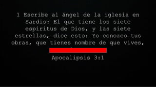 1 Escribe al ángel de la iglesia en
Sardis: El que tiene los siete
espíritus de Dios, y las siete
estrellas, dice esto: Yo conozco tus
obras, que tienes nombre de que vives,
y estás muerto.
Apocalipsis 3:1
 