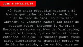 Juan 8:40-42,44,56
40 Pero ahora procuráis matarme a mí,
hombre que os he hablado la verdad, la
cual he oído de Dios; no hizo esto
Abraham. 41 Vosotros hacéis las obras de
vuestro padre. Entonces le dijeron:
Nosotros no somos nacidos de fornicación;
un padre tenemos, que es Dios. 42 Jesús
entonces les dijo: Si vuestro padre fuese
Dios, ciertamente me amaríais; porque yo
de Dios he salido, y he venido; pues no
 