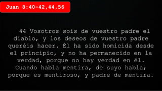 Juan 8:40-42,44,56
44 Vosotros sois de vuestro padre el
diablo, y los deseos de vuestro padre
queréis hacer. Él ha sido homicida desde
el principio, y no ha permanecido en la
verdad, porque no hay verdad en él.
Cuando habla mentira, de suyo habla;
porque es mentiroso, y padre de mentira.
 