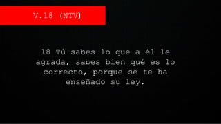 V.18 (NTV)
18 Tú sabes lo que a él le
agrada, sabes bien qué es lo
correcto, porque se te ha
enseñado su ley.
1.V.18 (NTV)
 