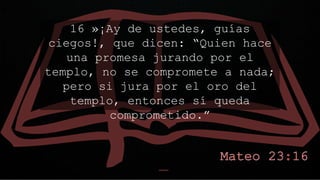 16 »¡Ay de ustedes, guías
ciegos!, que dicen: “Quien hace
una promesa jurando por el
templo, no se compromete a nada;
pero si jura por el oro del
templo, entonces sí queda
comprometido.”
 