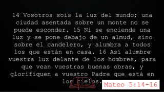 14 Vosotros sois la luz del mundo; una
ciudad asentada sobre un monte no se
puede esconder. 15 Ni se enciende una
luz y se pone debajo de un almud, sino
sobre el candelero, y alumbra a todos
los que están en casa. 16 Así alumbre
vuestra luz delante de los hombres, para
que vean vuestras buenas obras, y
glorifiquen a vuestro Padre que está en
los cielos.
Mateo 5:14-16
 