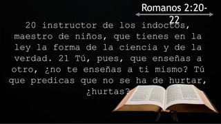 20 instructor de los indoctos,
maestro de niños, que tienes en la
ley la forma de la ciencia y de la
verdad. 21 Tú, pues, que enseñas a
otro, ¿no te enseñas a ti mismo? Tú
que predicas que no se ha de hurtar,
¿hurtas?
Romanos 2:20-
22
 