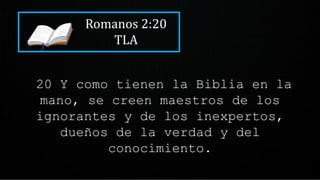 Romanos 2:20
TLA
20 Y como tienen la Biblia en la
mano, se creen maestros de los
ignorantes y de los inexpertos,
dueños de la verdad y del
conocimiento.
 