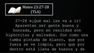 Mateo 23:27-28
(TLA)
27-28 »¡Qué mal les va a ir!
Aparentan ser gente buena y
honrada, pero en realidad son
hipócritas y malvados. Son como una
tumba pintada de blanco, que por
fuera se ve limpia, pero que por
dentro está llena de huesos y de
 
