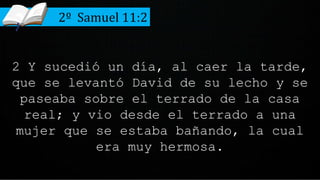 2 Y sucedió un día, al caer la tarde,
que se levantó David de su lecho y se
paseaba sobre el terrado de la casa
real; y vio desde el terrado a una
mujer que se estaba bañando, la cual
era muy hermosa.
2º Samuel 11:2
 