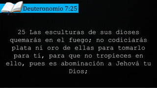 25 Las esculturas de sus dioses
quemarás en el fuego; no codiciarás
plata ni oro de ellas para tomarlo
para ti, para que no tropieces en
ello, pues es abominación a Jehová tu
Dios;
Deuteronomio 7:25
 