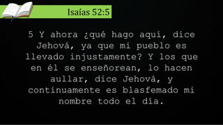 5 Y ahora ¿qué hago aquí, dice
Jehová, ya que mi pueblo es
llevado injustamente? Y los que
en él se enseñorean, lo hacen
aullar, dice Jehová, y
continuamente es blasfemado mi
nombre todo el día.
Isaías 52:5
 