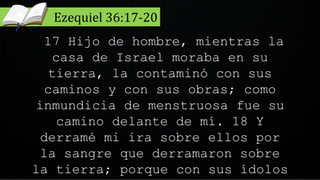 17 Hijo de hombre, mientras la
casa de Israel moraba en su
tierra, la contaminó con sus
caminos y con sus obras; como
inmundicia de menstruosa fue su
camino delante de mí. 18 Y
derramé mi ira sobre ellos por
la sangre que derramaron sobre
la tierra; porque con sus ídolos
Ezequiel 36:17-20
 