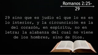 29 sino que es judío el que lo es en
lo interior, y la circuncisión es la
del corazón, en espíritu, no en
letra; la alabanza del cual no viene
de los hombres, sino de Dios.
Romanos 2:25-
29
 