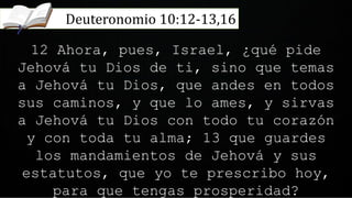 12 Ahora, pues, Israel, ¿qué pide
Jehová tu Dios de ti, sino que temas
a Jehová tu Dios, que andes en todos
sus caminos, y que lo ames, y sirvas
a Jehová tu Dios con todo tu corazón
y con toda tu alma; 13 que guardes
los mandamientos de Jehová y sus
estatutos, que yo te prescribo hoy,
para que tengas prosperidad?
Deuteronomio 10:12-13,16
 