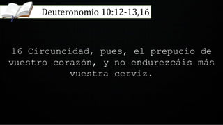 16 Circuncidad, pues, el prepucio de
vuestro corazón, y no endurezcáis más
vuestra cerviz.
Deuteronomio 10:12-13,16
 