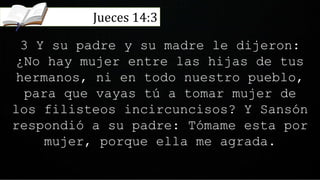 3 Y su padre y su madre le dijeron:
¿No hay mujer entre las hijas de tus
hermanos, ni en todo nuestro pueblo,
para que vayas tú a tomar mujer de
los filisteos incircuncisos? Y Sansón
respondió a su padre: Tómame esta por
mujer, porque ella me agrada.
Jueces 14:3
 