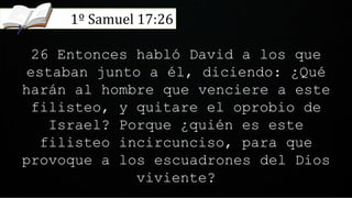 26 Entonces habló David a los que
estaban junto a él, diciendo: ¿Qué
harán al hombre que venciere a este
filisteo, y quitare el oprobio de
Israel? Porque ¿quién es este
filisteo incircunciso, para que
provoque a los escuadrones del Dios
viviente?
1º Samuel 17:26
 