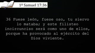 36 Fuese león, fuese oso, tu siervo
lo mataba; y este filisteo
incircunciso será como uno de ellos,
porque ha provocado al ejército del
Dios viviente.
1º Samuel 17:36
 
