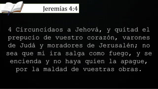 4 Circuncidaos a Jehová, y quitad el
prepucio de vuestro corazón, varones
de Judá y moradores de Jerusalén; no
sea que mi ira salga como fuego, y se
encienda y no haya quien la apague,
por la maldad de vuestras obras.
Jeremías 4:4
 