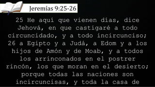 25 He aquí que vienen días, dice
Jehová, en que castigaré a todo
circuncidado, y a todo incircunciso;
26 a Egipto y a Judá, a Edom y a los
hijos de Amón y de Moab, y a todos
los arrinconados en el postrer
rincón, los que moran en el desierto;
porque todas las naciones son
incircuncisas, y toda la casa de
Jeremías 9:25-26
 