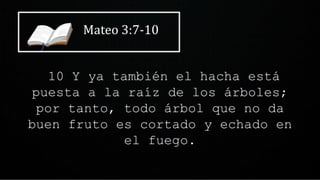Mateo 3:7-10
10 Y ya también el hacha está
puesta a la raíz de los árboles;
por tanto, todo árbol que no da
buen fruto es cortado y echado en
el fuego.
 