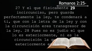 27 Y el que físicamente es
incircunciso, pero guarda
perfectamente la ley, te condenará a
ti, que con la letra de la ley y con
la circuncisión eres transgresor de
la ley. 28 Pues no es judío el que
lo es exteriormente, ni es la
circuncisión la que se hace
exteriormente en la carne;
Romanos 2:25-
29
 