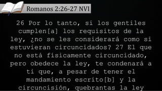 26 Por lo tanto, si los gentiles
cumplen[a] los requisitos de la
ley, ¿no se les considerará como si
estuvieran circuncidados? 27 El que
no está físicamente circuncidado,
pero obedece la ley, te condenará a
ti que, a pesar de tener el
mandamiento escrito[b] y la
circuncisión, quebrantas la ley
Romanos 2:26-27 NVI
 