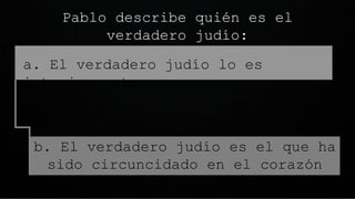 Pablo describe quién es el
verdadero judío:
o a. El verdadero judío lo es
interiormente
b. El verdadero judío es el que ha
sido circuncidado en el corazón
 