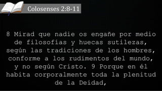 8 Mirad que nadie os engañe por medio
de filosofías y huecas sutilezas,
según las tradiciones de los hombres,
conforme a los rudimentos del mundo,
y no según Cristo. 9 Porque en él
habita corporalmente toda la plenitud
de la Deidad,
Colosenses 2:8-11
 