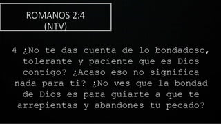 ROMANOS 2:4
(NTV)
4 ¿No te das cuenta de lo bondadoso,
tolerante y paciente que es Dios
contigo? ¿Acaso eso no significa
nada para ti? ¿No ves que la bondad
de Dios es para guiarte a que te
arrepientas y abandones tu pecado?
 