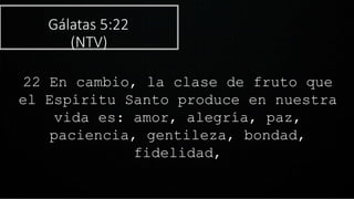 Gálatas 5:22
(NTV)
22 En cambio, la clase de fruto que
el Espíritu Santo produce en nuestra
vida es: amor, alegría, paz,
paciencia, gentileza, bondad,
fidelidad,
 