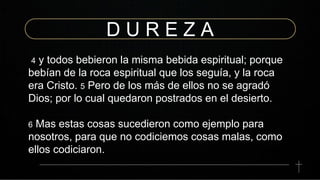 D U R E Z A
4 y todos bebieron la misma bebida espiritual; porque
bebían de la roca espiritual que los seguía, y la roca
era Cristo. 5 Pero de los más de ellos no se agradó
Dios; por lo cual quedaron postrados en el desierto.
6 Mas estas cosas sucedieron como ejemplo para
nosotros, para que no codiciemos cosas malas, como
ellos codiciaron.
 