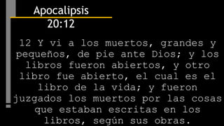 12 Y vi a los muertos, grandes y
pequeños, de pie ante Dios; y los
libros fueron abiertos, y otro
libro fue abierto, el cual es el
libro de la vida; y fueron
juzgados los muertos por las cosas
que estaban escritas en los
libros, según sus obras.
Apocalipsis
20:12
 