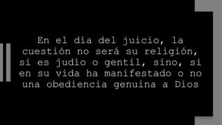 En el día del juicio, la
cuestión no será su religión,
si es judío o gentil, sino, si
en su vida ha manifestado o no
una obediencia genuina a Dios
 